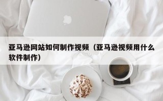 广水亚马逊网站如何制作视频（亚马逊视频用什么软件制作）