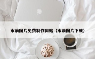 广水水滴图片免费制作网站（水滴图片下载）